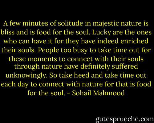 A few minutes of solitude in majestic nature is bliss and is food for the soul. Lucky are the ones who can have it for they have indeed enriched their souls. People too busy to take time out for these moments to connect with their souls through nature have definitely suffered unknowingly. So take heed and take time out each day to connect with nature for that is food for the soul. - Sohail Mahmood