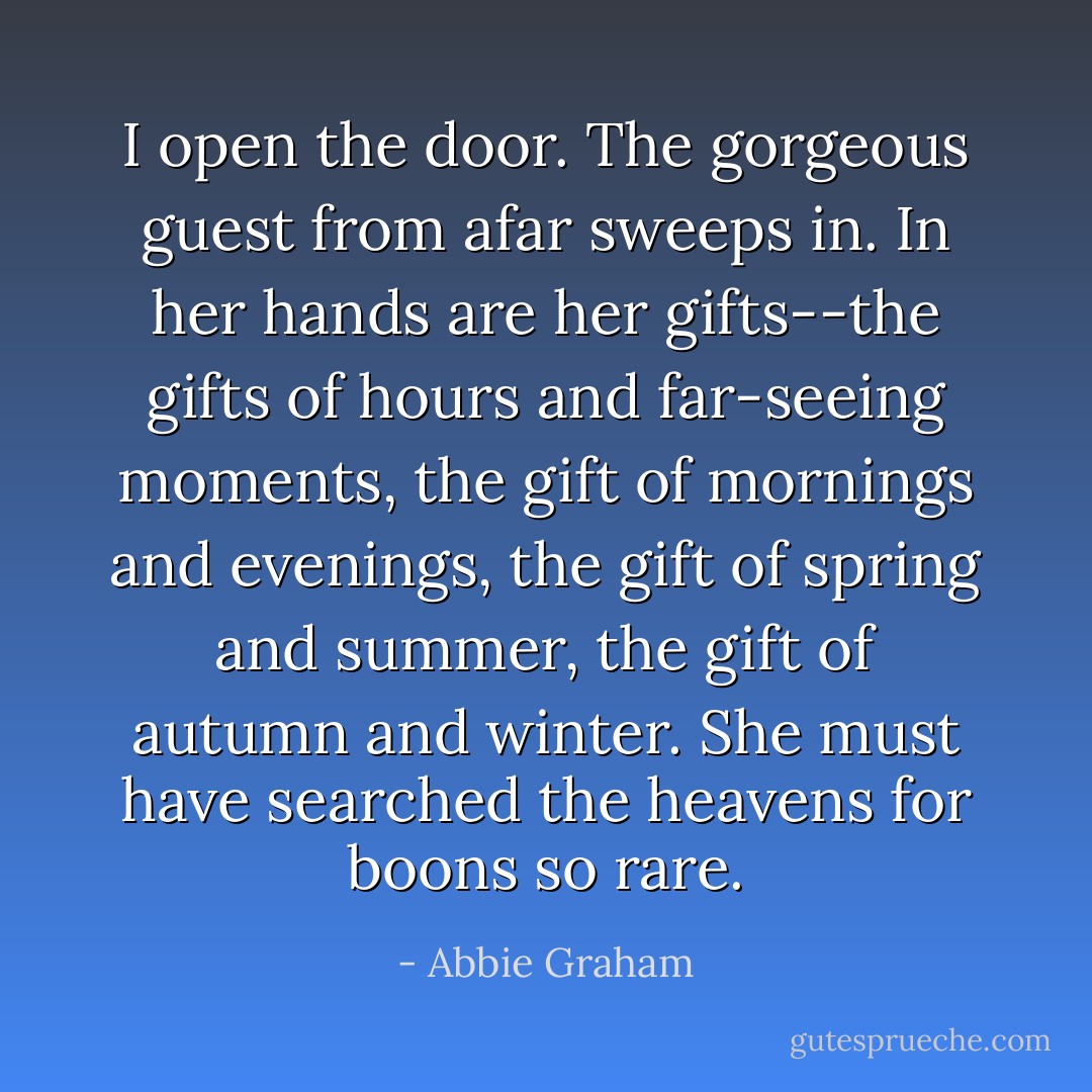I open the door. The gorgeous guest from afar sweeps in. In her hands are her gifts--the gifts of hours and far-seeing moments, the gift of mornings and evenings, the gift of spring and summer, the gift of autumn and winter. She must have searched the heavens for boons so rare. - Abbie Graham