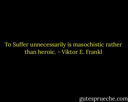 To Suffer unnecessarily is masochistic rather than heroic. - Viktor E. Frankl