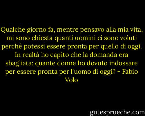 Qualche giorno fa, mentre pensavo alla mia vita, mi sono chiesta quanti uomini ci sono voluti perché potessi essere pronta per quello di oggi. In realtà ho capito che la domanda era sbagliata: quante donne ho dovuto indossare per essere pronta per l'uomo di oggi? - Fabio Volo