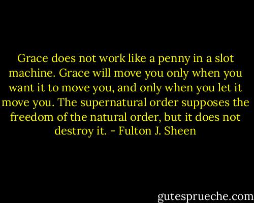Grace does not work like a penny in a slot machine. Grace will move you only when you want it to move you, and only when you let it move you. The supernatural order supposes the freedom of the natural order, but it does not destroy it. - Fulton J. Sheen