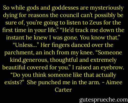 So while gods and goddesses are mysteriously dying for reasons the council can’t possibly be sure of, you’re going to listen to Zeus for the first time in your life.”<br />“He’d track me down the instant he knew I was gone. You know that.”<br />“Unless…” Her fingers danced over the parchment, an inch from my knee. “Someone kind,generous, thoughtful and extremely beautiful covered for you.”<br />I raised an eyebrow. “Do you think someone like that actually exists?” <br />She punched me in the arm. - Aimee Carter