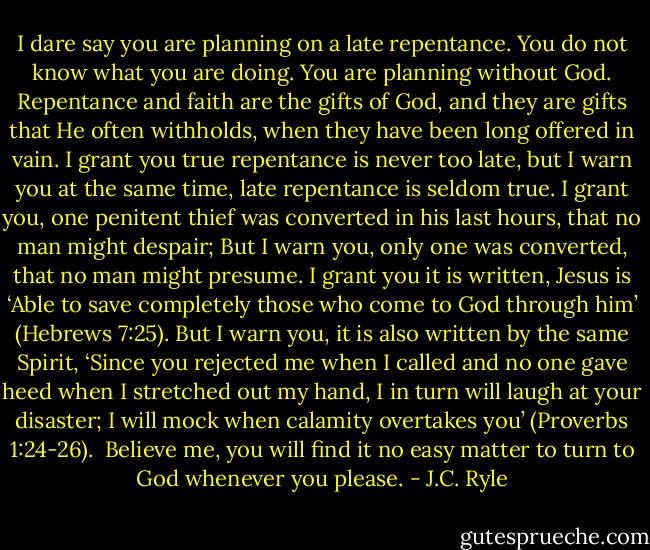 I dare say you are planning on a late repentance. You do not know what you are doing. You are planning without God. Repentance and faith are the gifts of God, and they are gifts that He often withholds, when they have been long offered in vain. I grant you true repentance is never too late, but I warn you at the same time, late repentance is seldom true. I grant you, one penitent thief was converted in his last hours, that no man might despair; But I warn you, only one was converted, that no man might presume. I grant you it is written, Jesus is ‘Able to save completely those who come to God through him’ (Hebrews 7:25). But I warn you, it is also written by the same Spirit, ‘Since you rejected me when I called and no one gave heed when I stretched out my hand, I in turn will laugh at your disaster; I will mock when calamity overtakes you’ (Proverbs 1:24-26).<br /><br />Believe me, you will find it no easy matter to turn to God whenever you please. - J.C. Ryle