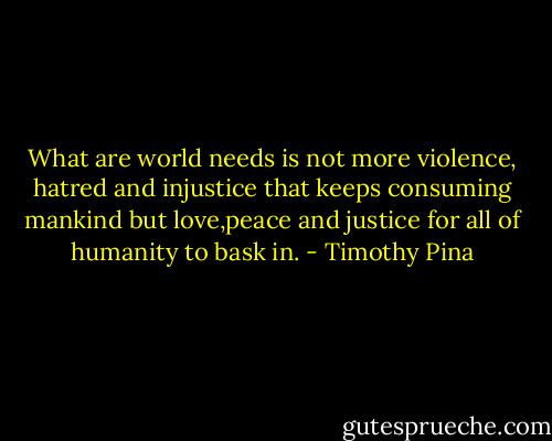 What are world needs is not more violence, hatred and injustice that keeps consuming mankind but love,peace and justice for all of humanity to bask in. - Timothy Pina