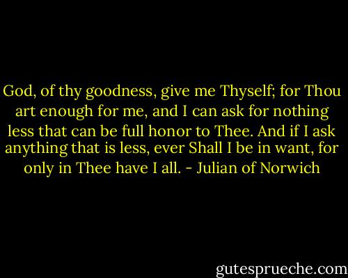God, of thy goodness, give me Thyself;<br />for Thou art enough for me,<br />and I can ask for nothing less<br />that can be full honor to Thee.<br />And if I ask anything that is less,<br />ever Shall I be in want,<br />for only in Thee have I all. - Julian of Norwich