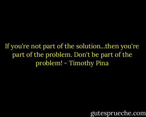 If you're not part of the solution...then you're part of the problem.<br />Don't be part of the problem! - Timothy Pina