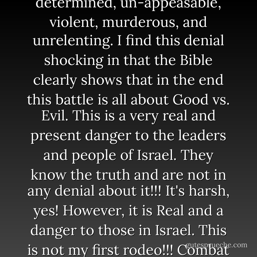 I'm of the opinion that many Christians are in deep denial about the reality of there being 'real' Evil in this world. Evil that cannot be reasoned with; is reprobate, incorrigible, determined, un-appeasable, violent, murderous, and unrelenting. I find this denial shocking in that the Bible clearly shows that in the end this battle is all about Good vs. Evil. This is a very real and present danger to the leaders and people of Israel. They know the truth and are not in any denial about it!!! It's harsh, yes! However, it is Real and a danger to those in Israel. This is not my first rodeo!!! Combat brings me no joy!!! But, God has His holy warriors who risk their lives so others can have the luxury to live in denial!!! Israeli's have no such luxury!!! - R. Alan Woods