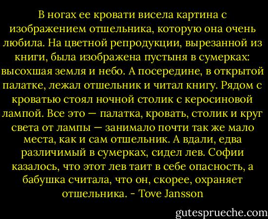 В ногах ее кровати висела картина с изображением отшельника, которую она очень любила. На цветной репродукции, вырезанной из книги, была изображена пустыня в сумерках: высохшая земля и небо. А посередине, в открытой палатке, лежал отшельник и читал книгу. Рядом с кроватью стоял ночной столик с керосиновой лампой. Все это — палатка, кровать, столик и круг света от лампы — занимало почти так же мало места, как и сам отшельник. А вдали, едва различимый в сумерках, сидел лев. Софии казалось, что этот лев таит в себе опасность, а бабушка считала, что он, скорее, охраняет отшельника. - Tove Jansson