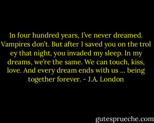 In four hundred years, I’ve never dreamed. Vampires don’t. But after I saved you on the trol ey that night, you invaded my sleep. In my dreams, we’re the same. We can touch, kiss, love. And every dream ends with us … being together forever. - J.A. London
