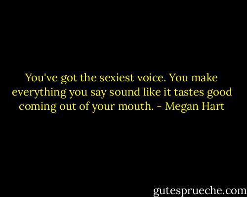 You've got the sexiest voice. You make everything you say sound like it tastes good coming out of your mouth. - Megan Hart