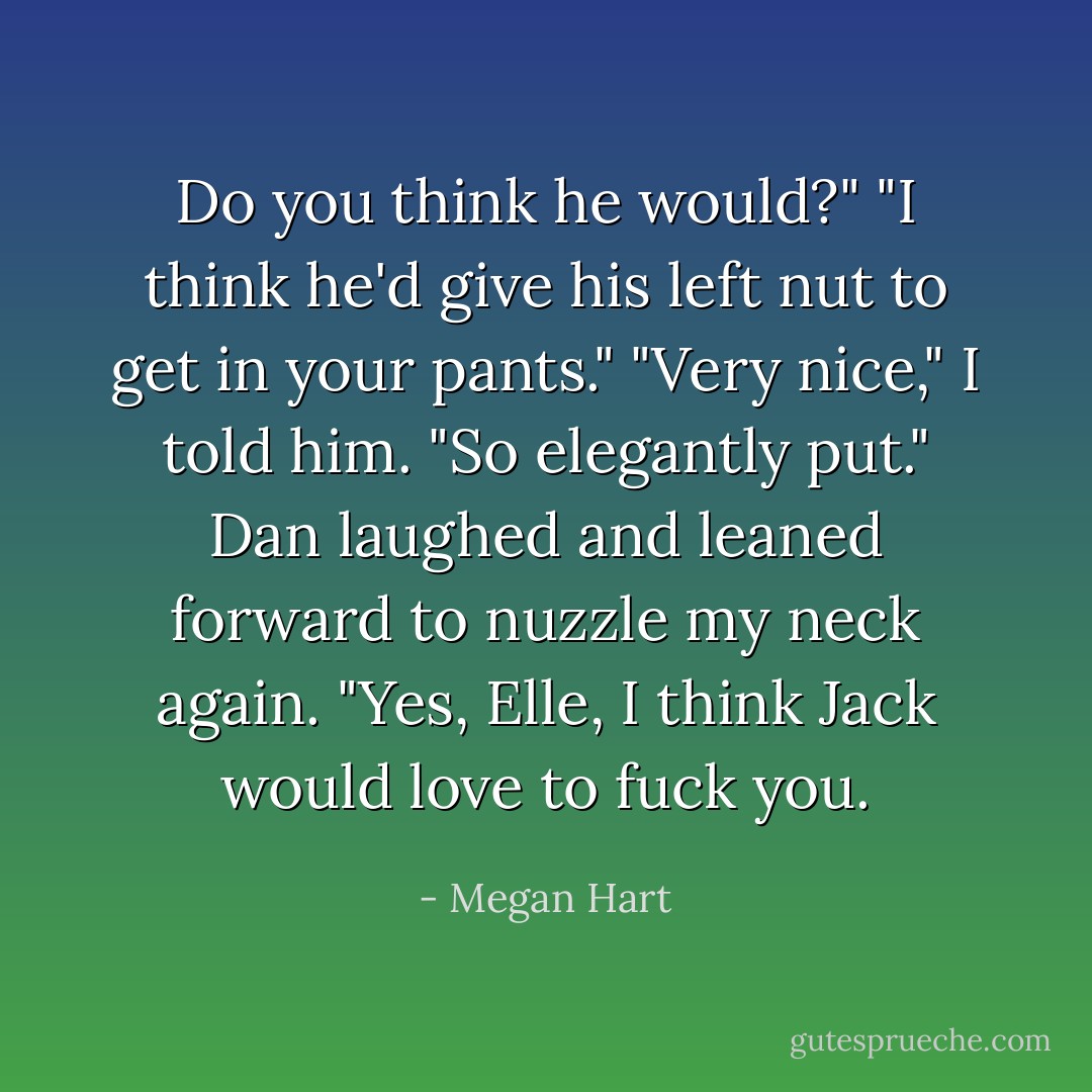 Do you think he would?"<br />"I think he'd give his left nut to get in your pants."<br />"Very nice," I told him. "So elegantly put."<br />Dan laughed and leaned forward to nuzzle my neck again. "Yes, Elle, I think Jack would love to fuck you. - Megan Hart