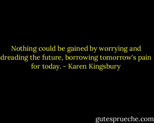 Nothing could be gained by worrying and dreading the future, borrowing tomorrow's pain for today. - Karen Kingsbury