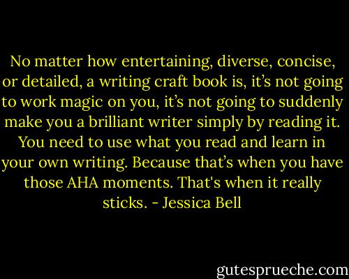 No matter how entertaining, diverse, concise, or detailed, a writing craft book is, it’s not going to work magic on you, it’s not going to suddenly make you a brilliant writer simply by reading it. You need to use what you read and learn in your own writing. Because that’s when you have those AHA moments. That's when it really sticks. - Jessica Bell