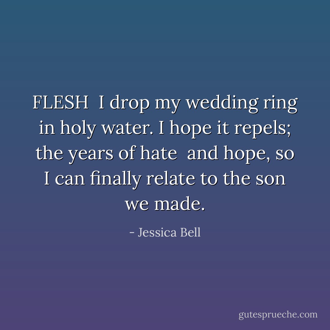 FLESH<br /><br />I drop my wedding ring<br />in holy water.<br />I hope it repels;<br />the years<br />of hate <br />and hope,<br />so I can finally relate<br />to the son we made. - Jessica Bell