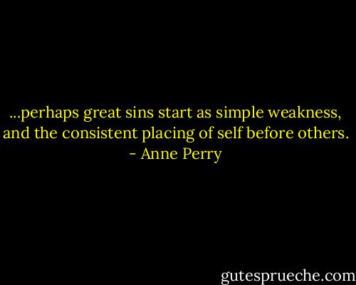 ...perhaps great sins start as simple weakness, and the consistent placing of self before others. - Anne Perry