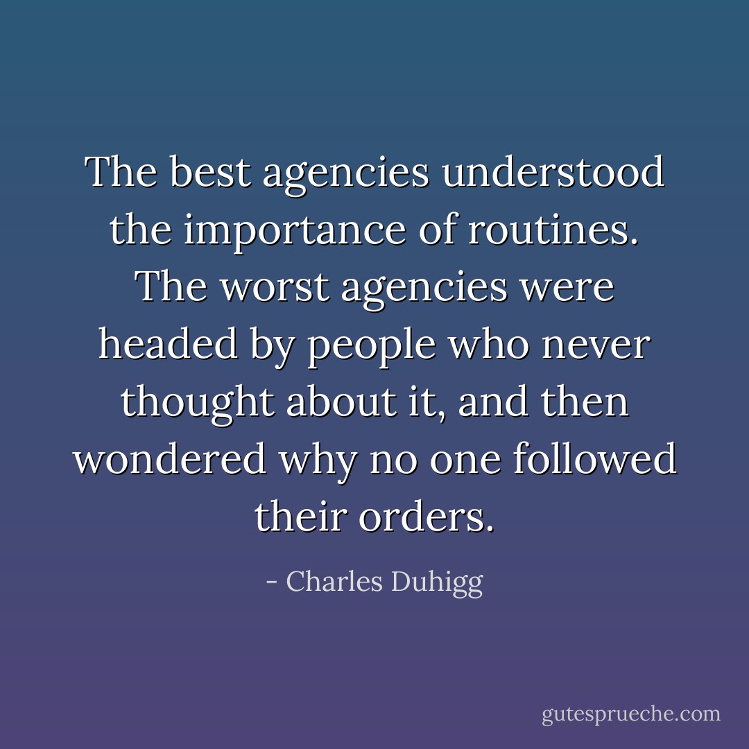 The best agencies understood the importance of routines. The worst agencies were headed by people who never thought about it, and then wondered why no one followed their orders. - Charles Duhigg