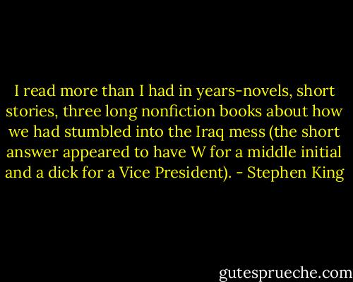 I read more than I had in years-novels, short stories, three long nonfiction books about how we had stumbled into the Iraq mess (the short answer appeared to have W for a middle initial and a dick for a Vice President). - Stephen King