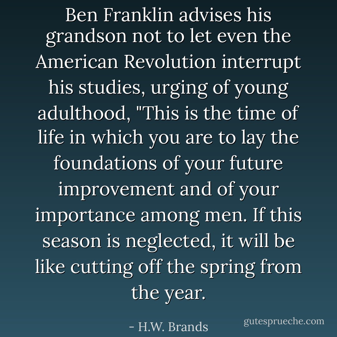 Ben Franklin advises his grandson not to let even the American Revolution interrupt his studies, urging of young adulthood, "This is the time of life in which you are to lay the foundations of your future improvement and of your importance among men. If this season is neglected, it will be like cutting off the spring from the year. - H.W. Brands