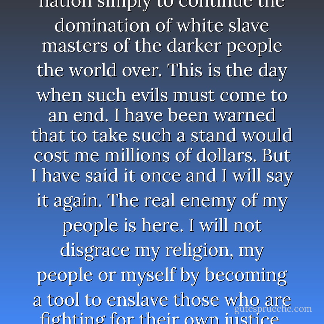 Why should they ask me to put on a uniform and go 10,000 miles from home and drop bombs and bullets on Brown people in Vietnam while so-called Negro people in Louisville are treated like dogs and denied simple human rights? No I’m not going 10,000 miles from home to help murder and burn another poor nation simply to continue the domination of white slave masters of the darker people the world over. This is the day when such evils must come to an end. I have been warned that to take such a stand would cost me millions of dollars. But I have said it once and I will say it again. The real enemy of my people is here. I will not disgrace my religion, my people or myself by becoming a tool to enslave those who are fighting for their own justice, freedom and equality. If I thought the war was going to bring freedom and equality to 22 million of my people they wouldn’t have to draft me, I’d join tomorrow. I have nothing to lose by standing up for my beliefs. So I’ll go to jail, so what? We’ve been in jail for 400 years. - Muhammad Ali