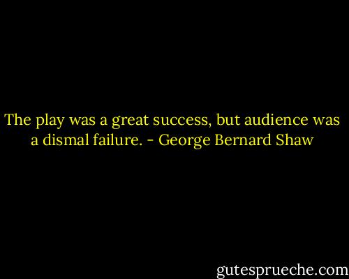 The play was a great success, but audience was a dismal failure. - George Bernard Shaw