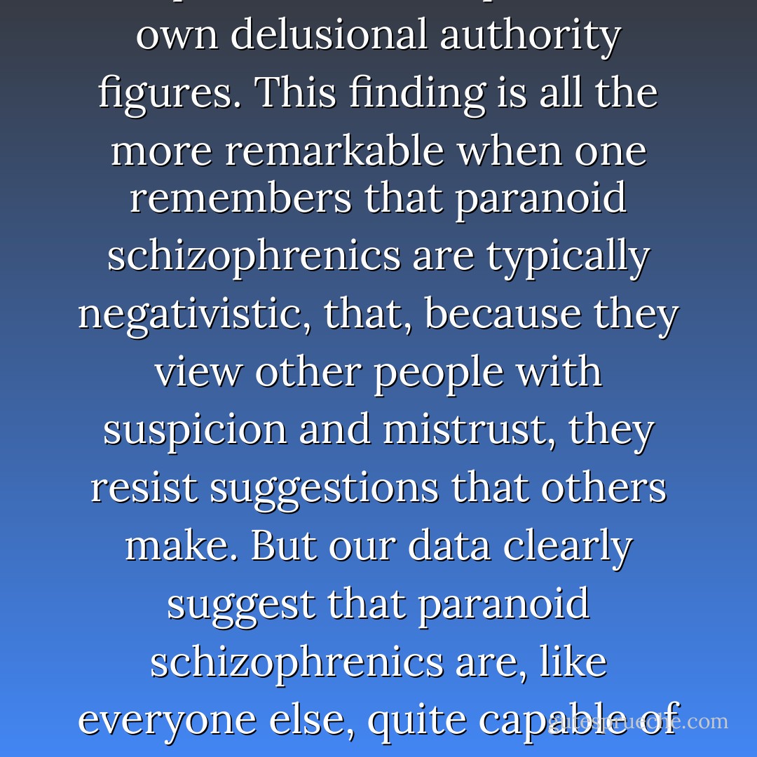 One clear-cut fact does, however, emerge: <i>placebos, prescribed for a paranoid schizophrenic by his authority referent, had served to inhibit for approximately two or three months, not imaginary pains, but somatic ones.</i> This finding is probably the most striking of all the findings reported herein for either Joseph or Leon. It demonstrates most dramatically the positive effects which can be achieved by suggestions originating with the paranoid schizophrenic's own delusional authority figures. This finding is all the more remarkable when one remembers that paranoid schizophrenics are typically negativistic, that, because they view other people with suspicion and mistrust, they resist suggestions that others make. But our data clearly suggest that paranoid schizophrenics are, like everyone else, quite capable of following positive suggestions when they originate with positive referents. In this respect, the major difference between normal people and paranoid schizophrenics lies not so much in the fact that the schizophrenics are less suggestible but in the fact that they have no positive authorities or referents in the real world; if they have any at all, these positive referents exist only in the world of their delusions. - Milton Rokeach