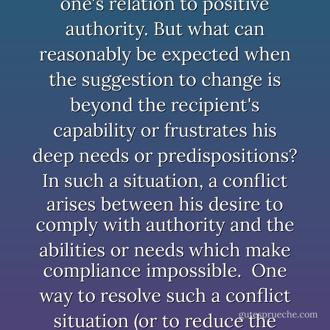 We have already seen that when positive authority suggests a change in behavior, the recipient will accept it provided he is capable of doing so and provided it does not require drastic modification of belief or frustrate important needs. By carrying out the suggestion, one can simultaneously reduce dissonance and preserve intact one's relation to positive authority. But what can reasonably be expected when the suggestion to change is beyond the recipient's capability or frustrates his deep needs or predispositions? In such a situation, a conflict arises between his desire to comply with authority and the abilities or needs which make compliance impossible.<br /><br />One way to resolve such a conflict situation (or to reduce the dissonance) is to change one's conception of authority. If a suggestion emanating from positive authority is unacceptable, the conflict may be removed by becoming disaffected with the authority and transforming it either into a negative authority or into a nonexistent one. This is exactly what Leon and Joseph did. - Milton Rokeach