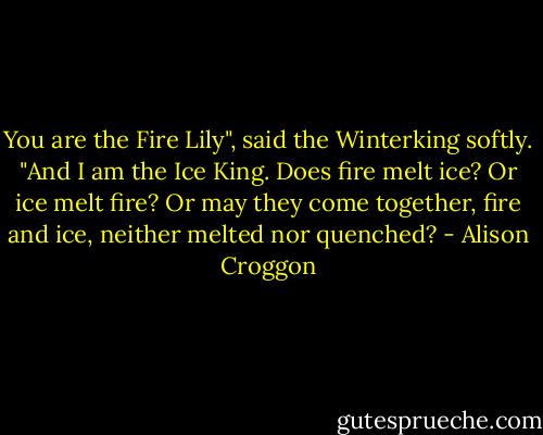 You are the Fire Lily", said the Winterking softly. "And I am the Ice King. Does fire melt ice? Or ice melt fire? Or may they come together, fire and ice, neither melted nor quenched? - Alison Croggon
