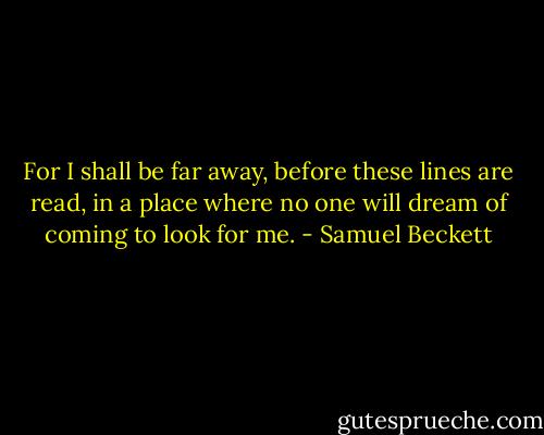 For I shall be far away, before these lines are read, in a place where no one will dream of coming to look for me. - Samuel Beckett