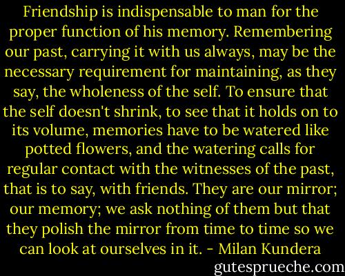 Friendship is indispensable to man for the proper function of his memory. Remembering our past, carrying it with us always, may be the necessary requirement for maintaining, as they say, the wholeness of the self. To ensure that the self doesn't shrink, to see that it holds on to its volume, memories have to be watered like potted flowers, and the watering calls for regular contact with the witnesses of the past, that is to say, with friends. They are our mirror; our memory; we ask nothing of them but that they polish the mirror from time to time so we can look at ourselves in it. - Milan Kundera