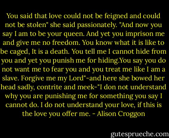 You said that love could not be feigned and could not be stolen" she said passionately. "And now you say I am to be your queen. And yet you imprison me and give me no freedom. You know what it is like to be caged, It is a death. You tell me I cannot hide from you and yet you punish me for hiding.You say you do not want me to fear you and you treat me like I am a slave. Forgive me my Lord"-and here she bowed her head sadly, contrite and meek-"I don not understand why you are punishing me for something you say I cannot do. I do not understand your love, if this is the love you offer me. - Alison Croggon