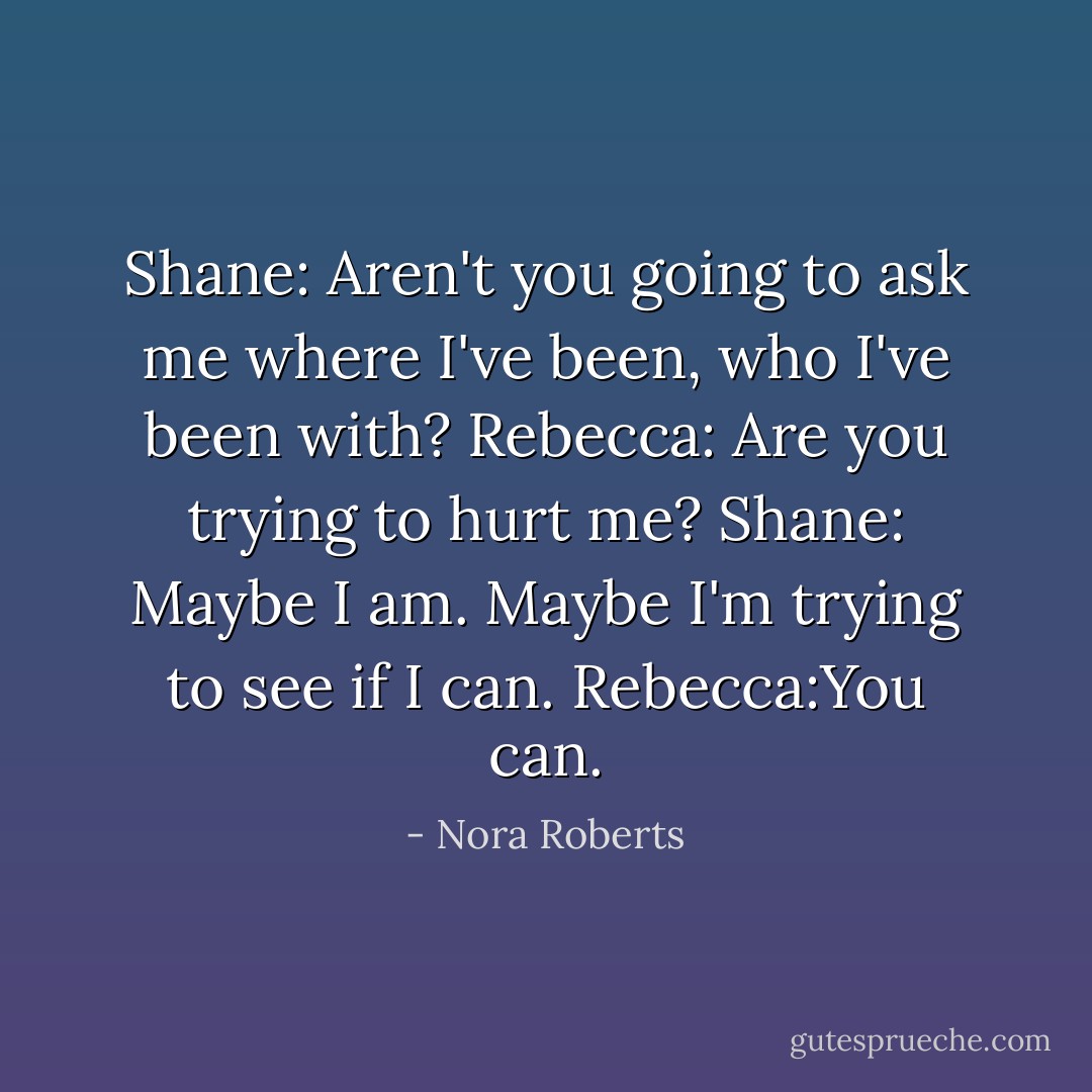 Shane: Aren't you going to ask me where I've been, who I've been with?<br />Rebecca: Are you trying to hurt me?<br />Shane: Maybe I am. Maybe I'm trying to see if I can.<br />Rebecca:You can. - Nora Roberts