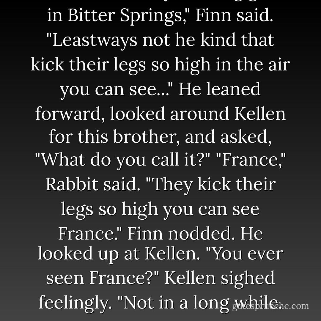 There aren't any dancing girls in Bitter Springs," Finn said. "Leastways not he kind that kick their legs so high in the air you can see..." He leaned forward, looked around Kellen for this brother, and asked, "What do you call it?"<br />"France," Rabbit said. "They kick their legs so high you can see France."<br />Finn nodded. He looked up at Kellen. "You ever seen France?"<br />Kellen sighed feelingly. "Not in a long while. - Jo Goodman