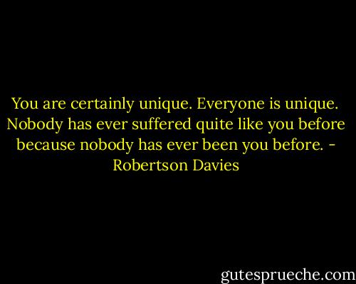 You are certainly unique. Everyone is unique. Nobody has ever suffered quite like you before because nobody has ever been you before. - Robertson Davies