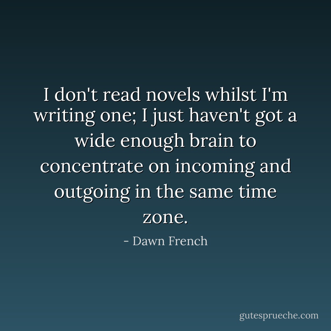I don't read novels whilst I'm writing one; I just haven't got a wide enough brain to concentrate on incoming and outgoing in the same time zone. - Dawn French
