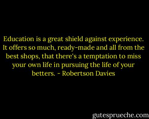 Education is a great shield against experience. It offers so much, ready-made and all from the best shops, that there's a temptation to miss your own life in pursuing the life of your betters. - Robertson Davies