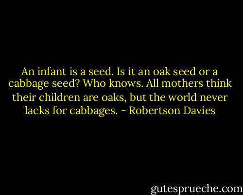 An infant is a seed. Is it an oak seed or a cabbage seed? Who knows. All mothers think their children are oaks, but the world never lacks for cabbages. - Robertson Davies