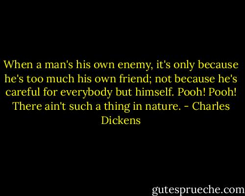 When a man's his own enemy, it's only because he's too much his own friend; not because he's careful for everybody but himself. Pooh! Pooh! There ain't such a thing in nature. - Charles Dickens