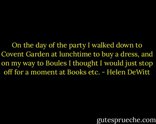 On the day of the party I walked down to Covent Garden at lunchtime to buy a dress, and on my way to Boules I thought I would just stop off for a moment at Books etc. - Helen DeWitt