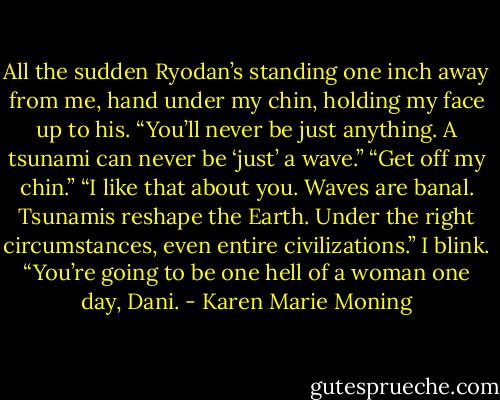 All the sudden Ryodan’s standing one inch away from me, hand under my chin, holding my face up to his. “You’ll never be just anything. A tsunami can never be ‘just’ a wave.”<br />“Get off my chin.”<br />“I like that about you. Waves are banal. Tsunamis reshape the Earth. Under the right circumstances, even entire civilizations.”<br />I blink.<br />“You’re going to be one hell of a woman one day, Dani. - Karen Marie Moning