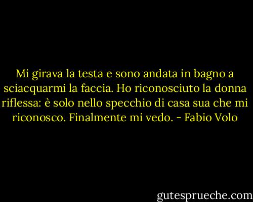 Mi girava la testa e sono andata in bagno a sciacquarmi la faccia. Ho riconosciuto la<br />donna riflessa: è solo nello specchio di casa sua che mi riconosco. Finalmente mi vedo. - Fabio Volo