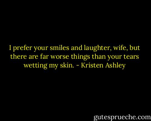 I prefer your smiles and laughter, wife, but there are far worse things than your tears wetting my skin. - Kristen Ashley
