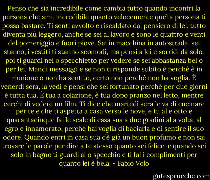 Penso che sia incredibile come cambia tutto quando incontri la persona che ami, incredibile quanto velocemente quel a persona ti possa bastare. Ti senti avvolto e riscaldato dal pensiero di lei, tutto diventa più leggero, anche se sei al lavoro e sono le quattro e venti del pomeriggio e fuori piove.<br />Sei in macchina in autostrada, sei stanco, i vestiti ti stanno scomodi, ma pensi a lei e sorridi da solo, poi ti guardi nel o specchietto per vedere se sei abbastanza bel o per lei. Mandi messaggi e se non ti risponde subito è perché è in riunione o non ha sentito, certo non perché non ha voglia. È venerdì sera, la vedi e pensi che sei fortunato perché per due giorni è tutta tua. È tua a colazione, è tua dopo pranzo nel letto, mentre cerchi di vedere un film. Ti dice che martedì sera le va di cucinare per te e che ti aspetta a casa verso le nove, e tu al e otto e quarantacinque fai le scale di casa sua a due gradini al a volta, al egro e innamorato, perché hai voglia di baciarla e di sentire il suo odore.<br />Quando entri in casa sua c’è già un buon profumo e non sai trovare le parole per dire a te stesso<br />quanto sei felice, e quando sei solo in bagno ti guardi al o specchio e ti fai i complimenti per quanto lei è bela. - Fabio Volo