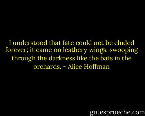 I understood that fate could not be eluded forever; it came on leathery wings, swooping through the darkness like the bats in the orchards. - Alice Hoffman