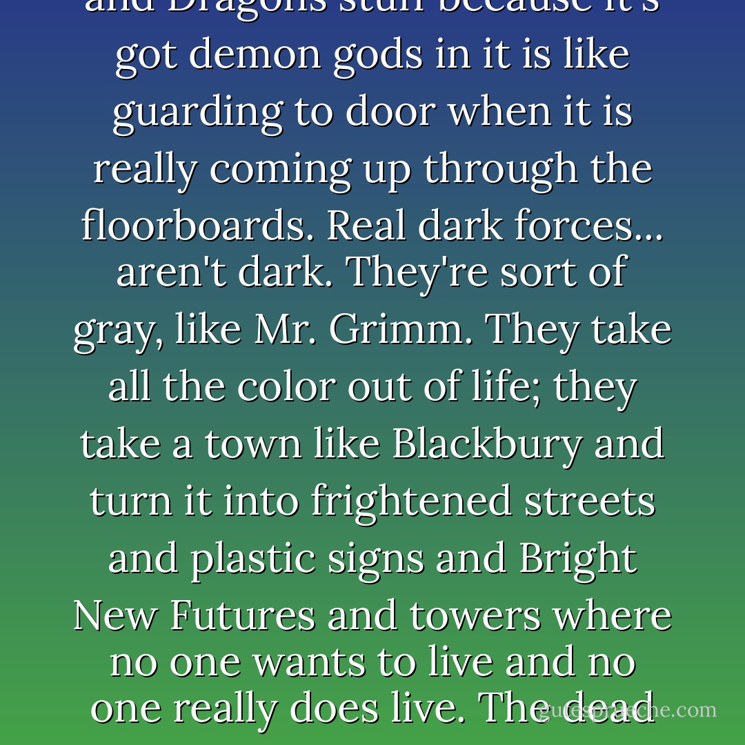 Cards and boards, [Johnny] thought. And the dead. That's not dark forces. Making a fuss about cards and heavy metal and going on about Dungeons and Dragons stuff because it's got demon gods in it is like guarding to door when <i>it</i> is really coming up through the floorboards. Real dark forces... aren't dark. They're sort of gray, like Mr. Grimm. They take all the color out of life; they take a town like Blackbury and turn it into frightened streets and plastic signs and Bright New Futures and towers where no one wants to live and no one really <i>does</i> live. The dead seem more alive than us. And everyone becomes gray and turns into numbers and then, somewhere, someone starts to do arithmetic... - Terry Pratchett