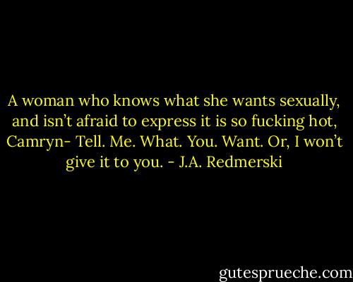 A woman who knows what she wants sexually, and isn’t afraid to express it is so fucking hot, Camryn- Tell. Me. What. You. Want. Or, I won’t give it to you. - J.A. Redmerski