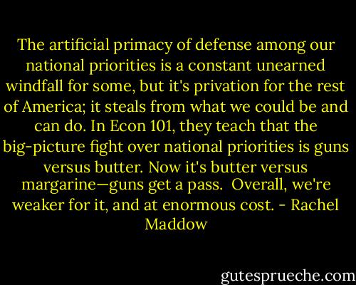 The artificial primacy of defense among our national priorities is a constant unearned windfall for some, but it's privation for the rest of America; it steals from what we could be and can do. In Econ 101, they teach that the big-picture fight over national priorities is guns versus butter. Now it's butter versus margarine—guns get a pass.<br /><br />Overall, we're weaker for it, and at enormous cost. - Rachel Maddow