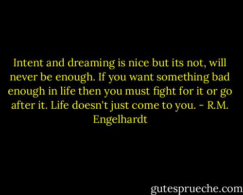 Intent and dreaming is nice but its not, will never be enough. If you want something bad enough in life then you must fight for it or go after it. Life doesn't just come to you. - R.M. Engelhardt