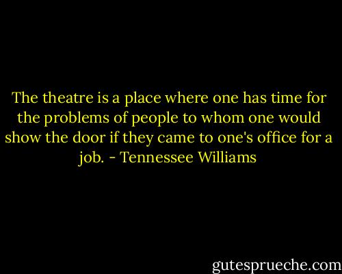 The theatre is a place where one has time for the problems of people to whom one would show the door if they came to one's office for a job. - Tennessee Williams