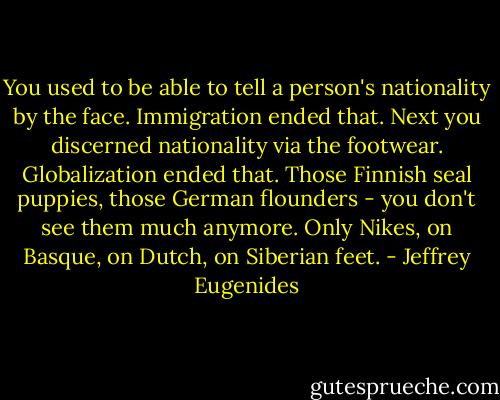 You used to be able to tell a person's nationality by the face. Immigration ended that. Next you discerned nationality via the footwear. Globalization ended that. Those Finnish seal puppies, those German flounders - you don't see them much anymore. Only Nikes, on Basque, on Dutch, on Siberian feet. - Jeffrey Eugenides