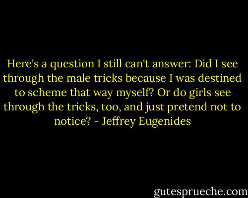 Here's a question I still can't answer: Did I see through the male tricks because I was destined to scheme that way myself? Or do girls see through the tricks, too, and just pretend not to notice? - Jeffrey Eugenides